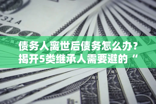 武汉债务人离世后债务怎么办？揭开5类继承人需要避的“坑”